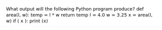 What output will the following Python program produce? def area(l, w): temp = l * w return temp l = 4.0 w = 3.25 x = area(l, w) if ( x ): print (x)