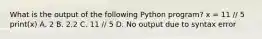 What is the output of the following Python program? x = 11 // 5 print(x) A. 2 B. 2.2 C. 11 // 5 D. No output due to syntax error