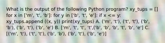 What is the output of the following Python program? xy_tups = [] for x in ['m', 't', 'b']: for y in ['b', 't', 'e']: if x <= y: xy_tups.append ((x, y)) print(xy_tups) A. ('m', 't'), ('t', 't'), ('b', 'b'), ('b', 't'), ('b', 'e') B. ['m', 't', 't', 't',('b', 'b', 'b', 't', 'b', 'e'] C. [('m', 't'), ('t', 't'), ('b', 'b'), ('b', 't'), ('b', 'e')]