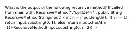 What is the output of the following recursive method? If called from main with: RecursiveMethod(".?oplllZe*H"); public String RecursiveMethod(Stringinput) ( int n = input.length(); if(n == 1) returninput.substring(0, 1); else return input.charAt(n -1)+RecursiveMethod(input.substring(0, n -2)); )