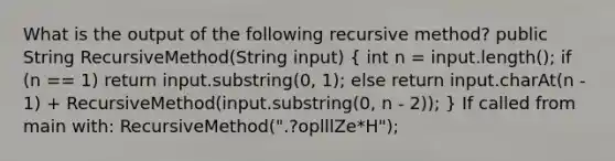 What is the output of the following recursive method? public String RecursiveMethod(String input) ( int n = input.length(); if (n == 1) return input.substring(0, 1); else return input.charAt(n - 1) + RecursiveMethod(input.substring(0, n - 2)); ) If called from main with: RecursiveMethod(".?oplllZe*H");