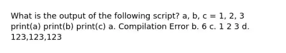 What is the output of the following script? a, b, c = 1, 2, 3 print(a) print(b) print(c) a. Compilation Error b. 6 c. 1 2 3 d. 123,123,123