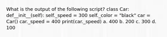 What is the output of the following script? class Car: def__init__(self): self._speed = 300 self._color = "black" car = Car() car._speed = 400 print(car._speed) a. 400 b. 200 c. 300 d. 100