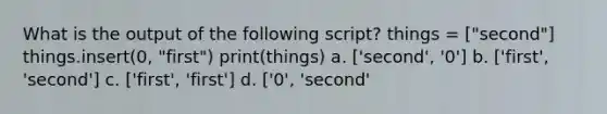 What is the output of the following script? things = ["second"] things.insert(0, "first") print(things) a. ['second', '0'] b. ['first', 'second'] c. ['first', 'first'] d. ['0', 'second'