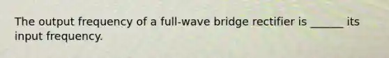 The output frequency of a full-wave bridge rectifier is ______ its input frequency.