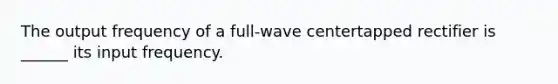 The output frequency of a full-wave centertapped rectifier is ______ its input frequency.