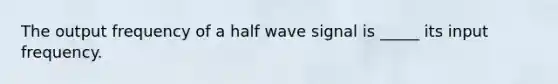 The output frequency of a half wave signal is _____ its input frequency.