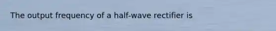 The output frequency of a half-wave rectifier is