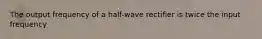 The output frequency of a half-wave rectifier is twice the input frequency