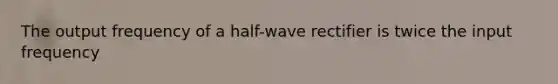 The output frequency of a half-wave rectifier is twice the input frequency