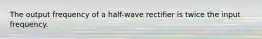 The output frequency of a half-wave rectifier is twice the input frequency.