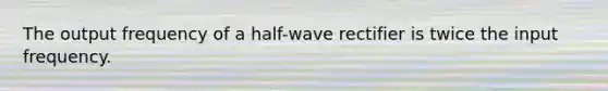 The output frequency of a half-wave rectifier is twice the input frequency.