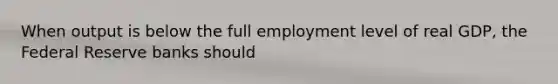 When output is below the full employment level of real GDP, the Federal Reserve banks should