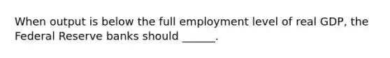 When output is below the full employment level of real GDP, the Federal Reserve banks should ______.