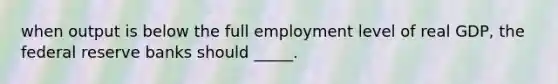 when output is below the full employment level of real GDP, the federal reserve banks should _____.