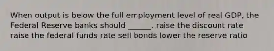 When output is below the full employment level of real GDP, the Federal Reserve banks should ______. raise the discount rate raise the federal funds rate sell bonds lower the reserve ratio