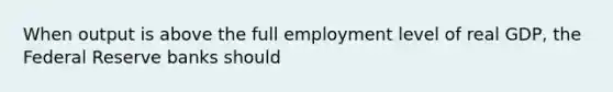 When output is above the full employment level of real GDP, the Federal Reserve banks should