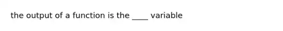 the output of a function is the ____ variable