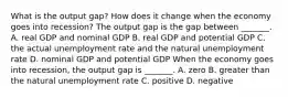 What is the output​ gap? How does it change when the economy goes into​ recession? The output gap is the gap between​ _______. A. real GDP and nominal GDP B. real GDP and potential GDP C. the actual unemployment rate and the natural unemployment rate D. nominal GDP and potential GDP When the economy goes into​ recession, the output gap is​ _______. A. zero B. greater than the natural unemployment rate C. positive D. negative