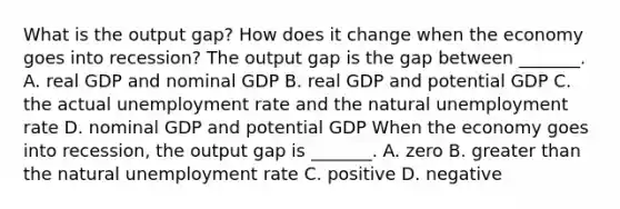 What is the output​ gap? How does it change when the economy goes into​ recession? The output gap is the gap between​ _______. A. real GDP and nominal GDP B. real GDP and potential GDP C. the actual <a href='https://www.questionai.com/knowledge/kh7PJ5HsOk-unemployment-rate' class='anchor-knowledge'>unemployment rate</a> and the natural unemployment rate D. nominal GDP and potential GDP When the economy goes into​ recession, the output gap is​ _______. A. zero B. <a href='https://www.questionai.com/knowledge/ktgHnBD4o3-greater-than' class='anchor-knowledge'>greater than</a> the natural unemployment rate C. positive D. negative