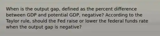 When is the output​ gap, defined as the percent difference between GDP and potential​ GDP, negative​? According to the Taylor​ rule, should the Fed raise or lower the federal funds rate when the output gap is negative​?