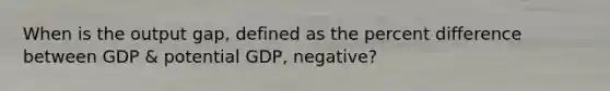 When is the output gap, defined as the percent difference between GDP & potential GDP, negative?