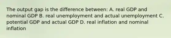 The output gap is the difference between: A. real GDP and nominal GDP B. real unemployment and actual unemployment C. potential GDP and actual GDP D. real inflation and nominal inflation