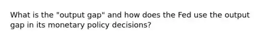 What is the "output gap" and how does the Fed use the output gap in its monetary policy decisions?