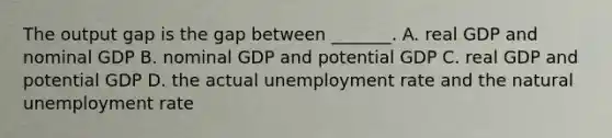 The output gap is the gap between​ _______. A. real GDP and nominal GDP B. nominal GDP and potential GDP C. real GDP and potential GDP D. the actual unemployment rate and the natural unemployment rate