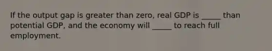 If the output gap is greater than zero, real GDP is _____ than potential GDP, and the economy will _____ to reach full employment.