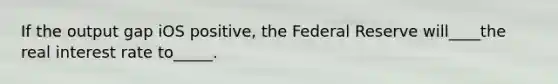 If the output gap iOS positive, the Federal Reserve will____the real interest rate to_____.