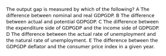 The output gap is measured by which of the following? A The difference between nominal and real GDPGDP. B The difference between actual and potential GDPGDP. C The difference between the expenditure side of GDPGDP and the income side of GDPGDP. D The difference between the actual rate of unemployment and the natural rate of unemployment. E The difference between the GDPGDP deflator and the consumer price index in a given year.