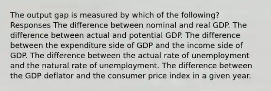 The output gap is measured by which of the following? Responses The difference between nominal and real GDP. The difference between actual and potential GDP. The difference between the expenditure side of GDP and the income side of GDP. The difference between the actual rate of unemployment and the natural rate of unemployment. The difference between the GDP deflator and the consumer price index in a given year.