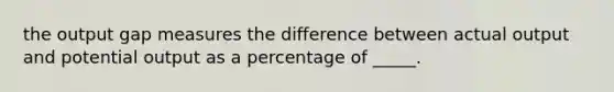 the output gap measures the difference between actual output and potential output as a percentage of _____.