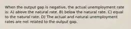 When the output gap is negative, the actual unemployment rate is: A) above the natural rate. B) below the natural rate. C) equal to the natural rate. D) The actual and natural unemployment rates are not related to the output gap.