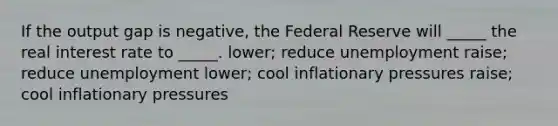 If the output gap is negative, the Federal Reserve will _____ the real interest rate to _____. lower; reduce unemployment raise; reduce unemployment lower; cool inflationary pressures raise; cool inflationary pressures