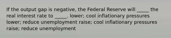 If the output gap is negative, the Federal Reserve will _____ the real interest rate to _____. lower; cool inflationary pressures lower; reduce unemployment raise; cool inflationary pressures raise; reduce unemployment