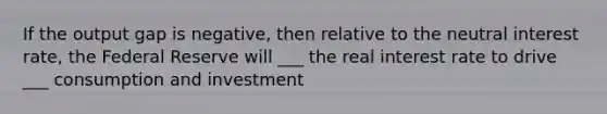 If the output gap is negative, then relative to the neutral interest rate, the Federal Reserve will ___ the real interest rate to drive ___ consumption and investment