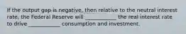 If the output gap is negative, then relative to the neutral interest rate, the Federal Reserve will ____________ the real interest rate to drive ____________ consumption and investment.