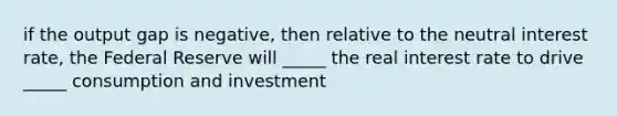 if the output gap is negative, then relative to the neutral interest rate, the Federal Reserve will _____ the real interest rate to drive _____ consumption and investment