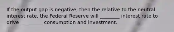 If the output gap is negative, then the relative to the neutral interest rate, the Federal Reserve will ________ interest rate to drive _________ consumption and investment.