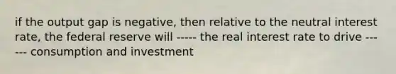 if the output gap is negative, then relative to the neutral interest rate, the federal reserve will ----- the real interest rate to drive ------ consumption and investment