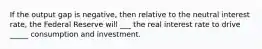 If the output gap is negative, then relative to the neutral interest rate, the Federal Reserve will ___ the real interest rate to drive _____ consumption and investment.