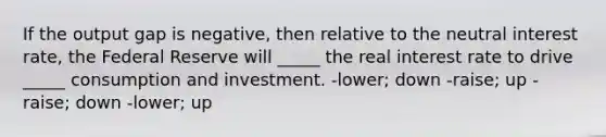 If the output gap is negative, then relative to the neutral interest rate, the Federal Reserve will _____ the real interest rate to drive _____ consumption and investment. -lower; down -raise; up -raise; down -lower; up