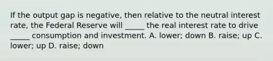 If the output gap is negative, then relative to the neutral interest rate, the Federal Reserve will _____ the real interest rate to drive _____ consumption and investment. A. lower; down B. raise; up C. lower; up D. raise; down