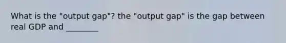 What is the "output gap"? the "output gap" is the gap between real GDP and ________