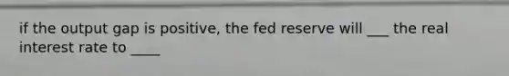 if the output gap is positive, the fed reserve will ___ the real interest rate to ____