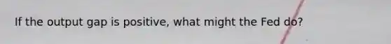 If the output gap is positive, what might the Fed do?