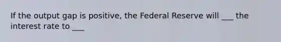 If the output gap is positive, the Federal Reserve will ___ the interest rate to ___