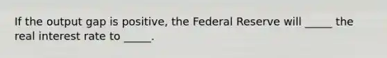 If the output gap is positive, the Federal Reserve will _____ the real interest rate to _____.